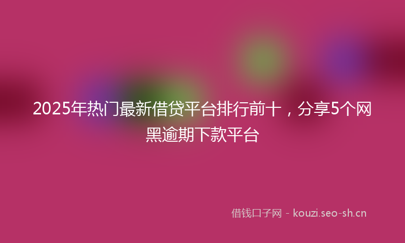 2025年热门最新借贷平台排行前十，分享5个网黑逾期下款平台