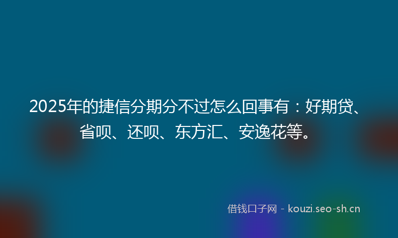 2025年的捷信分期分不过怎么回事有：好期贷、省呗、还呗、东方汇、安逸花等。
