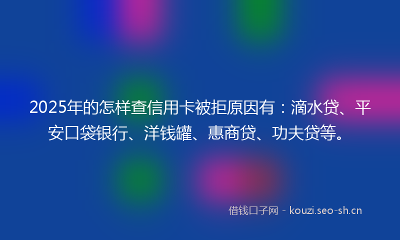 2025年的怎样查信用卡被拒原因有：滴水贷、平安口袋银行、洋钱罐、惠商贷、功夫贷等。