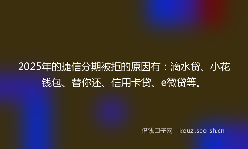 2025年的捷信分期被拒的原因有：滴水贷、小花钱包、替你还、信用卡贷、e微贷等。