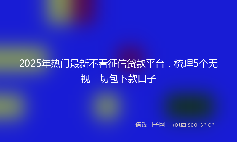 2025年热门最新不看征信贷款平台，梳理5个无视一切包下款口子