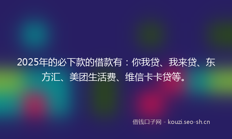 2025年的必下款的借款有：你我贷、我来贷、东方汇、美团生活费、维信卡卡贷等。