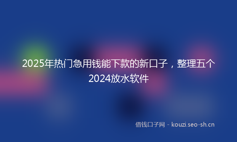 2025年热门急用钱能下款的新口子，整理五个2024放水软件