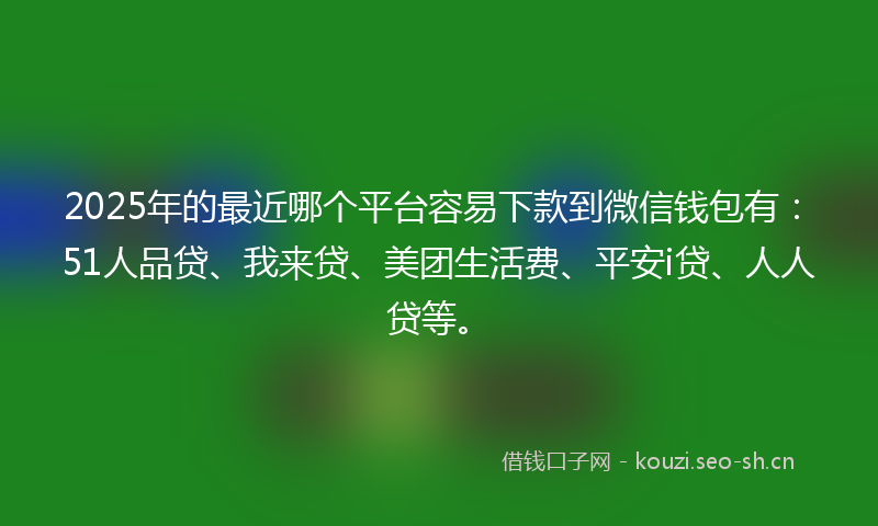 2025年的最近哪个平台容易下款到微信钱包有：51人品贷、我来贷、美团生活费、平安i贷、人人贷等。