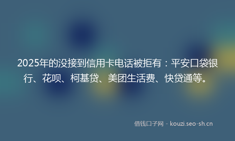 2025年的没接到信用卡电话被拒有：平安口袋银行、花呗、柯基贷、美团生活费、快贷通等。
