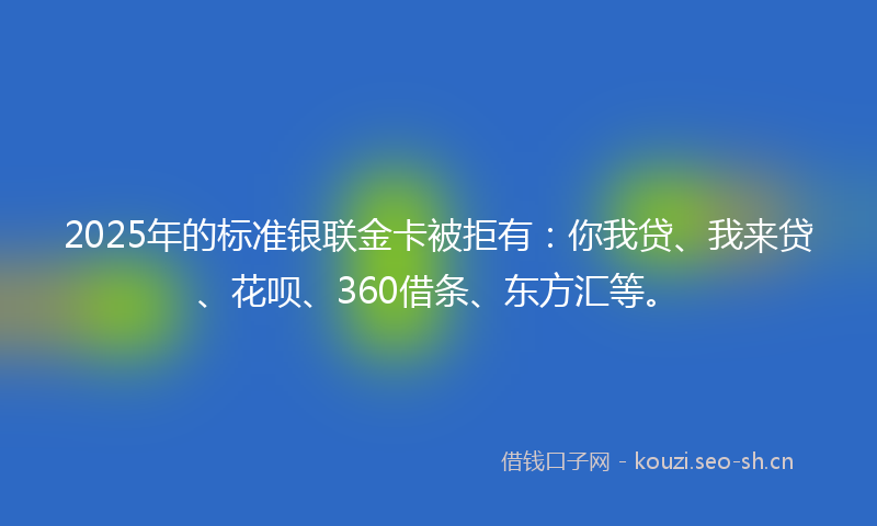 2025年的标准银联金卡被拒有：你我贷、我来贷、花呗、360借条、东方汇等。