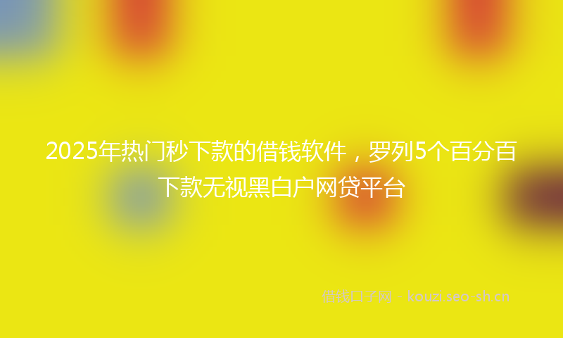 2025年热门秒下款的借钱软件，罗列5个百分百下款无视黑白户网贷平台