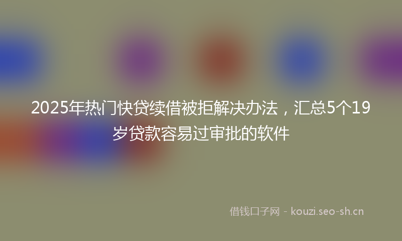 2025年热门快贷续借被拒解决办法，汇总5个19岁贷款容易过审批的软件