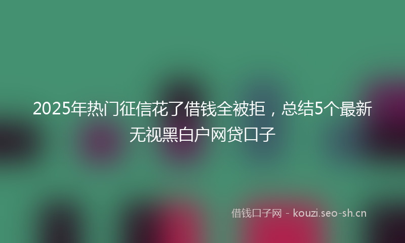 2025年热门征信花了借钱全被拒，总结5个最新无视黑白户网贷口子