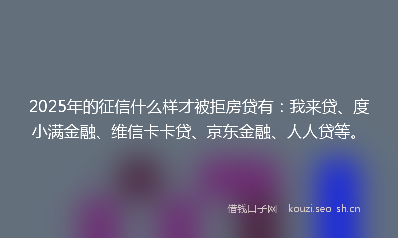 2025年的征信什么样才被拒房贷有：我来贷、度小满金融、维信卡卡贷、京东金融、人人贷等。