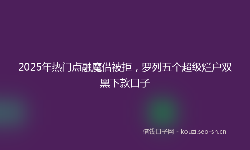 2025年热门点融魔借被拒，罗列五个超级烂户双黑下款口子