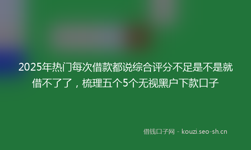 2025年热门每次借款都说综合评分不足是不是就借不了了，梳理五个5个无视黑户下款口子