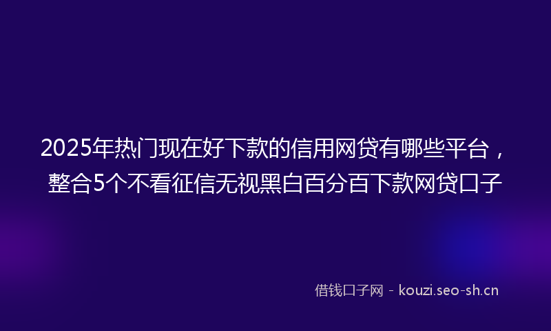 2025年热门现在好下款的信用网贷有哪些平台，整合5个不看征信无视黑白百分百下款网贷口子