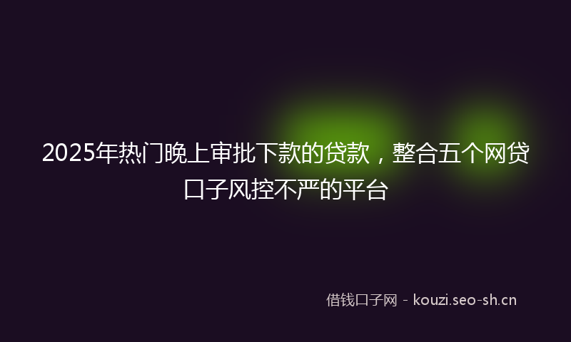 2025年热门晚上审批下款的贷款，整合五个网贷口子风控不严的平台