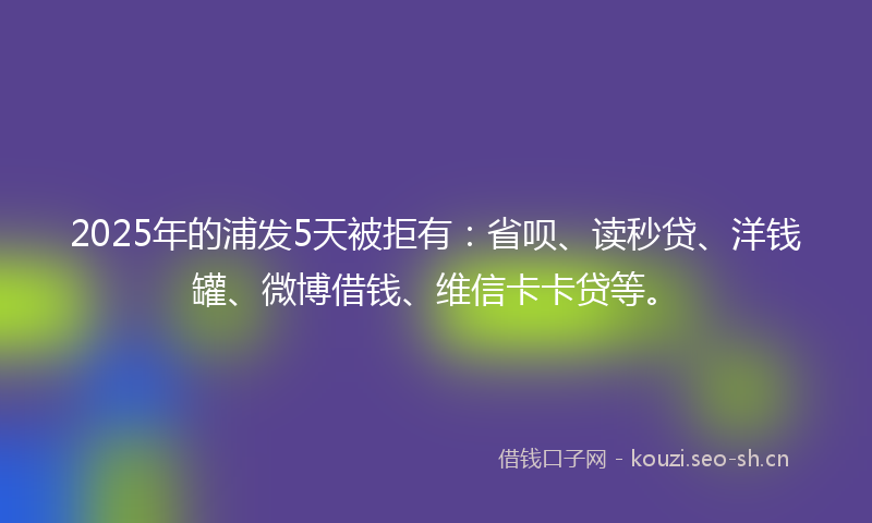 2025年的浦发5天被拒有：省呗、读秒贷、洋钱罐、微博借钱、维信卡卡贷等。