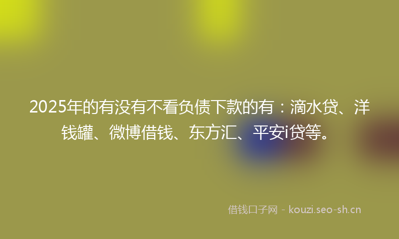 2025年的有没有不看负债下款的有：滴水贷、洋钱罐、微博借钱、东方汇、平安i贷等。