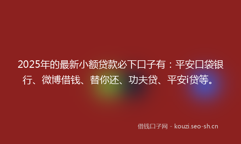 2025年的最新小额贷款必下口子有：平安口袋银行、微博借钱、替你还、功夫贷、平安i贷等。