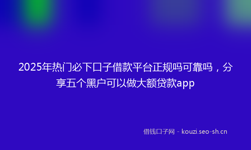 2025年热门必下口子借款平台正规吗可靠吗，分享五个黑户可以做大额贷款app