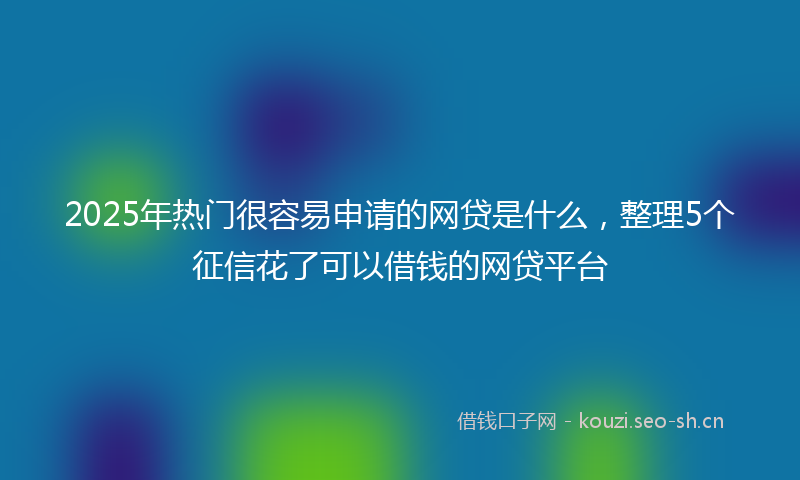2025年热门很容易申请的网贷是什么，整理5个征信花了可以借钱的网贷平台