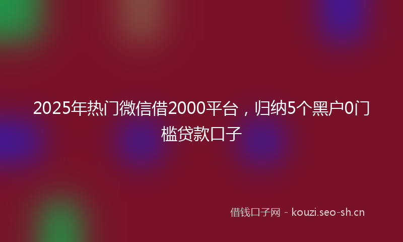 2025年热门微信借2000平台，归纳5个黑户0门槛贷款口子