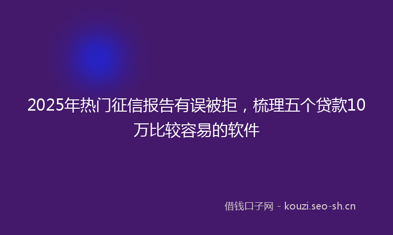 2025年热门征信报告有误被拒，梳理五个贷款10万比较容易的软件