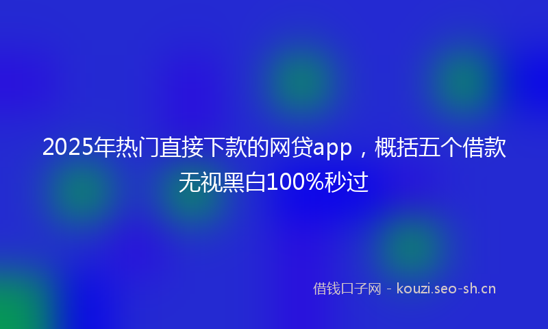 2025年热门直接下款的网贷app，概括五个借款无视黑白100%秒过