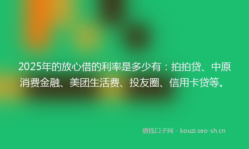 2025年的放心借的利率是多少有：拍拍贷、中原消费金融、美团生活费、投友圈、信用卡贷等。
