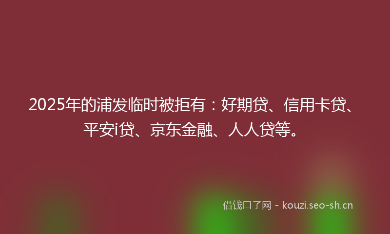 2025年的浦发临时被拒有：好期贷、信用卡贷、平安i贷、京东金融、人人贷等。