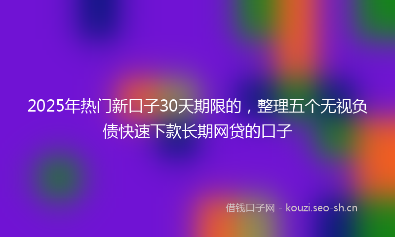 2025年热门新口子30天期限的，整理五个无视负债快速下款长期网贷的口子