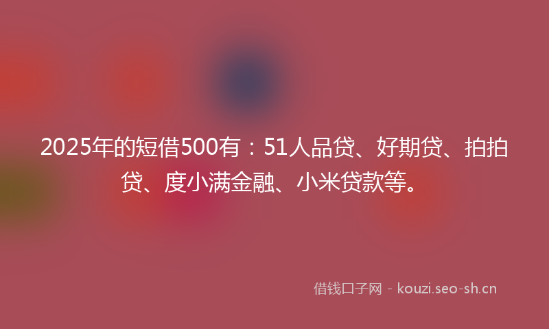 2025年的短借500有：51人品贷、好期贷、拍拍贷、度小满金融、小米贷款等。