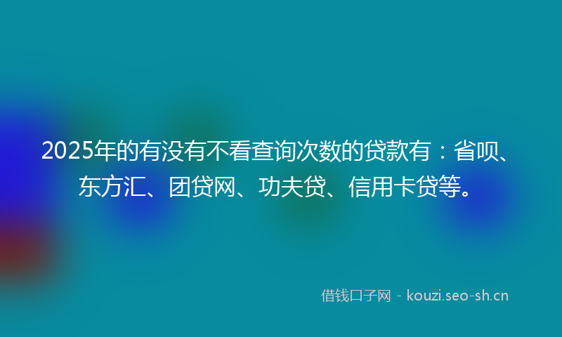 2025年的有没有不看查询次数的贷款有：省呗、东方汇、团贷网、功夫贷、信用卡贷等。
