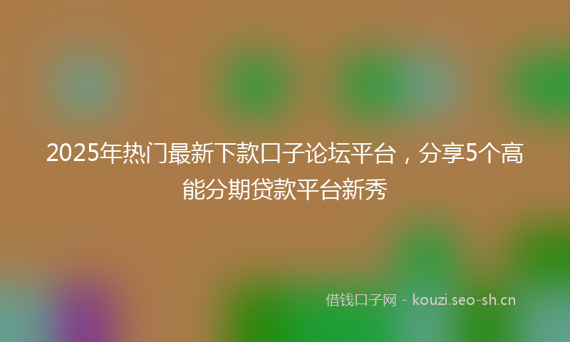 2025年热门最新下款口子论坛平台，分享5个高能分期贷款平台新秀