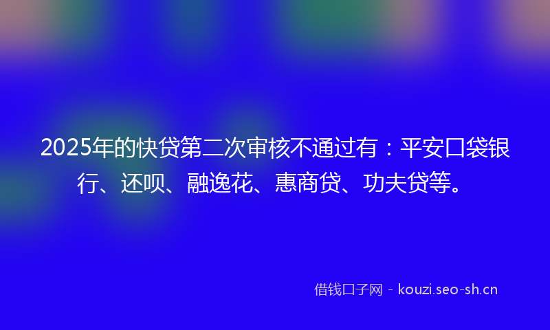 2025年的快贷第二次审核不通过有：平安口袋银行、还呗、融逸花、惠商贷、功夫贷等。