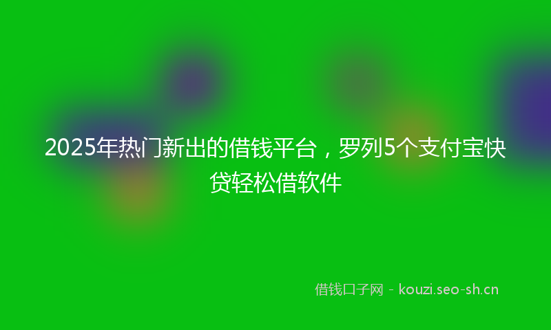2025年热门新出的借钱平台，罗列5个支付宝快贷轻松借软件