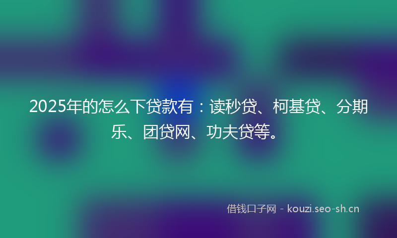 2025年的怎么下贷款有：读秒贷、柯基贷、分期乐、团贷网、功夫贷等。