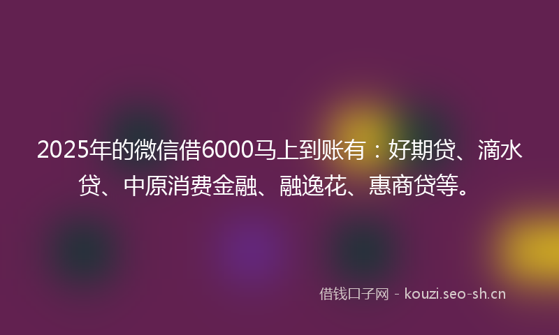 2025年的微信借6000马上到账有:好期贷、滴水贷、中原消费金融、融逸花、惠商贷等。