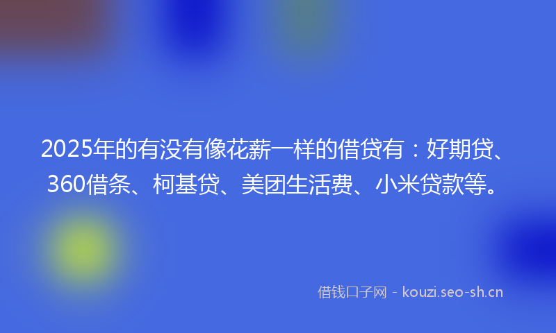 2025年的有没有像花薪一样的借贷有：好期贷、360借条、柯基贷、美团生活费、小米贷款等。