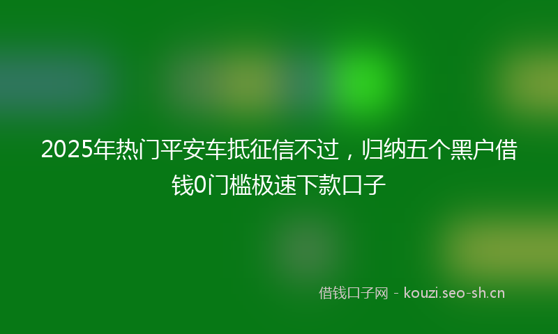 2025年热门平安车抵征信不过，归纳五个黑户借钱0门槛极速下款口子