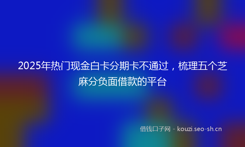 2025年热门现金白卡分期卡不通过，梳理五个芝麻分负面借款的平台