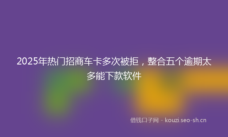2025年热门招商车卡多次被拒，整合五个逾期太多能下款软件