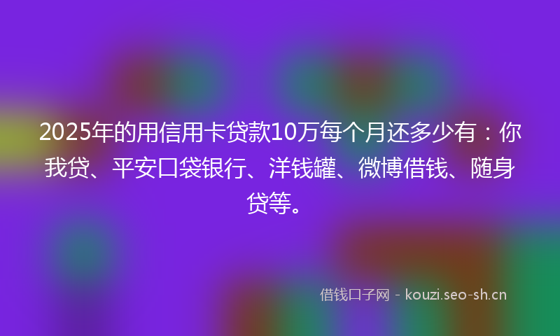 2025年的用信用卡贷款10万每个月还多少有：你我贷、平安口袋银行、洋钱罐、微博借钱、随身贷等。