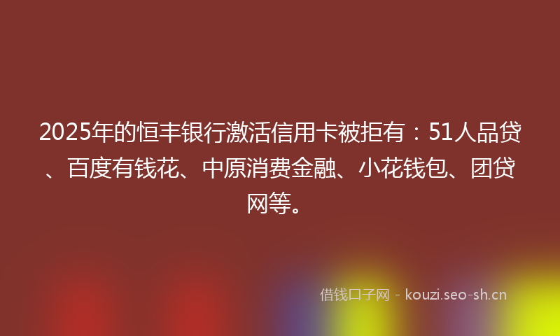 2025年的恒丰银行激活信用卡被拒有：51人品贷、百度有钱花、中原消费金融、小花钱包、团贷网等。