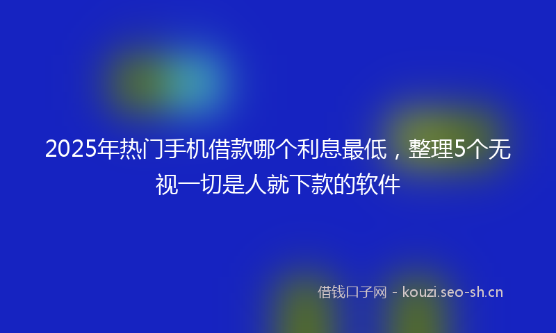 2025年热门手机借款哪个利息最低，整理5个无视一切是人就下款的软件
