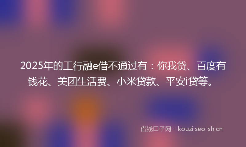 2025年的工行融e借不通过有：你我贷、百度有钱花、美团生活费、小米贷款、平安i贷等。