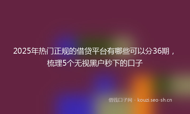 2025年热门正规的借贷平台有哪些可以分36期，梳理5个无视黑户秒下的口子