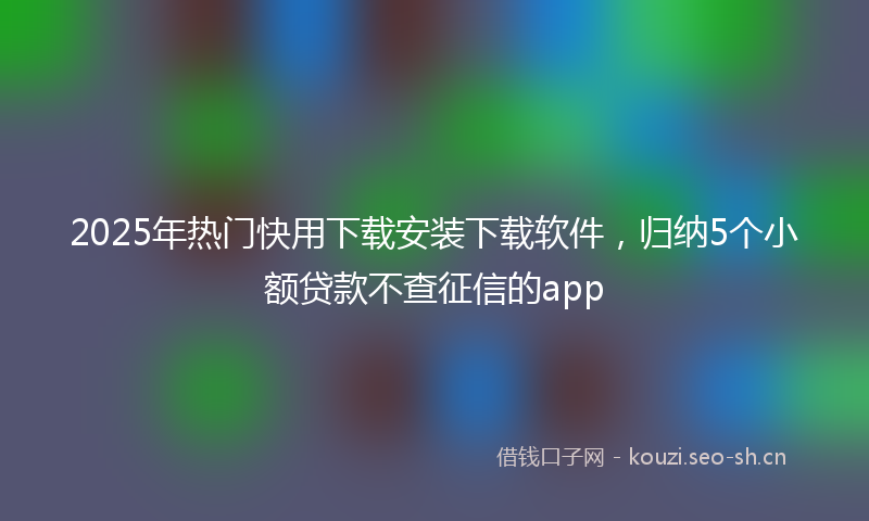 2025年热门快用下载安装下载软件，归纳5个小额贷款不查征信的app