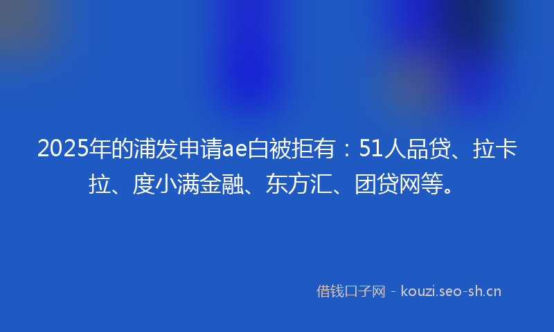 2025年的浦发申请ae白被拒有：51人品贷、拉卡拉、度小满金融、东方汇、团贷网等。