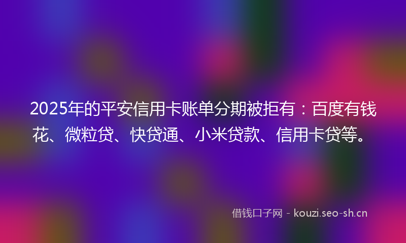 2025年的平安信用卡账单分期被拒有：百度有钱花、微粒贷、快贷通、小米贷款、信用卡贷等。