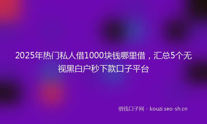 2025年热门私人借1000块钱哪里借，汇总5个无视黑白户秒下款口子平台