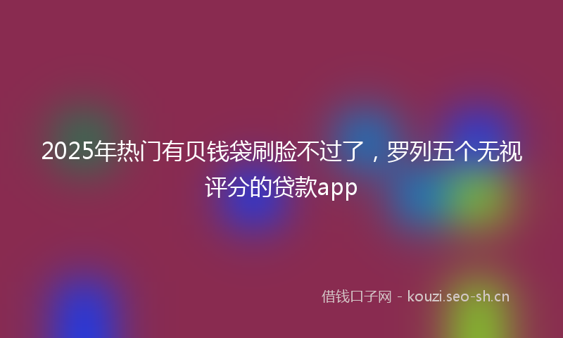 2025年热门有贝钱袋刷脸不过了，罗列五个无视评分的贷款app